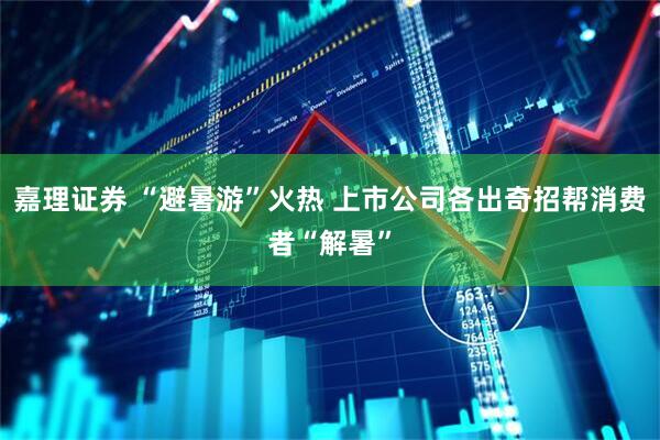 嘉理证券 “避暑游”火热 上市公司各出奇招帮消费者“解暑”