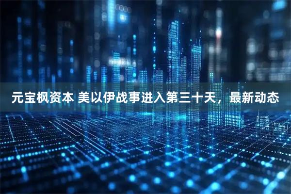 元宝枫资本 美以伊战事进入第三十天，最新动态