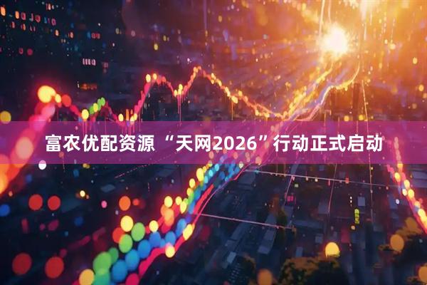富农优配资源 “天网2026”行动正式启动