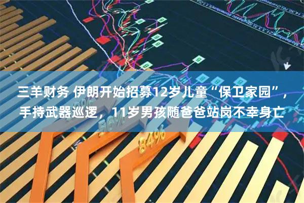 三羊财务 伊朗开始招募12岁儿童“保卫家园”，手持武器巡逻，11岁男孩随爸爸站岗不幸身亡