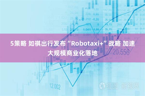 5策略 如祺出行发布“Robotaxi+”战略 加速大规模商业化落地