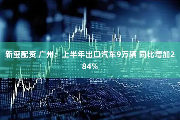 新玺配资 广州:上半年出口汽车9万辆 同比增加284%