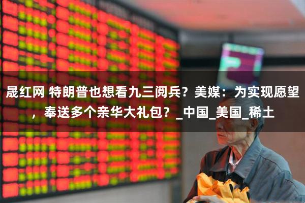 晟红网 特朗普也想看九三阅兵？美媒：为实现愿望，奉送多个亲华大礼包？_中国_美国_稀土