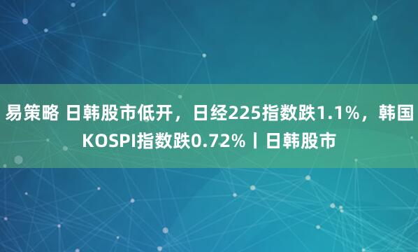 易策略 日韩股市低开，日经225指数跌1.1%，韩国KOSPI指数跌0.72%丨日韩股市