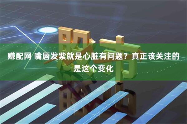 赚配网 嘴唇发紫就是心脏有问题?真正该关注的是这个变化