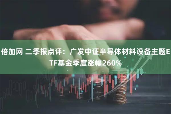 倍加网 二季报点评:广发中证半导体材料设备主题ETF基金季度涨幅260%